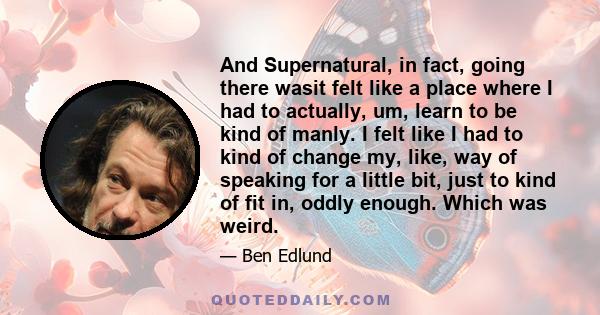 And Supernatural, in fact, going there wasit felt like a place where I had to actually, um, learn to be kind of manly. I felt like I had to kind of change my, like, way of speaking for a little bit, just to kind of fit