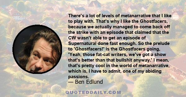 There's a lot of levels of metanarrative that I like to play with. That's why I like the Ghostfacers, because we actually managed to come back off the strike with an episode that claimed that the CW wasn't able to get