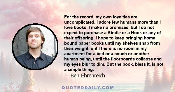 For the record, my own loyalties are uncomplicated. I adore few humans more than I love books. I make no promises, but I do not expect to purchase a Kindle or a Nook or any of their offspring. I hope to keep bringing