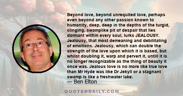 Beyond love, beyond unrequited love, perhaps even beyond any other passion known to humanity, deep, deep in the depths of the turgid, clinging, swamplike pit of despair that lies dormant within every soul, lurks