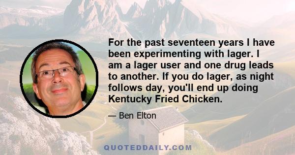 For the past seventeen years I have been experimenting with lager. I am a lager user and one drug leads to another. If you do lager, as night follows day, you'll end up doing Kentucky Fried Chicken.