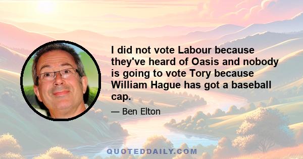 I did not vote Labour because they've heard of Oasis and nobody is going to vote Tory because William Hague has got a baseball cap.