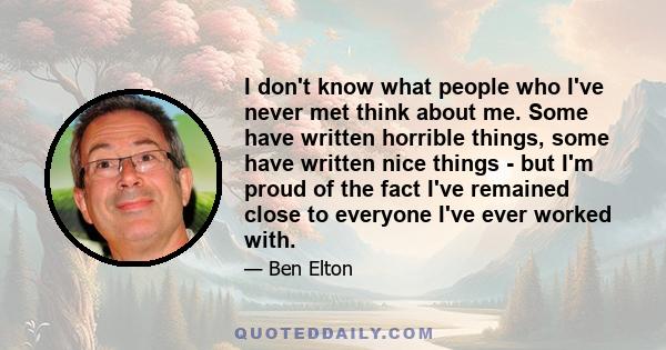 I don't know what people who I've never met think about me. Some have written horrible things, some have written nice things - but I'm proud of the fact I've remained close to everyone I've ever worked with.