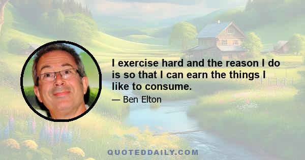 I exercise hard and the reason I do is so that I can earn the things I like to consume.