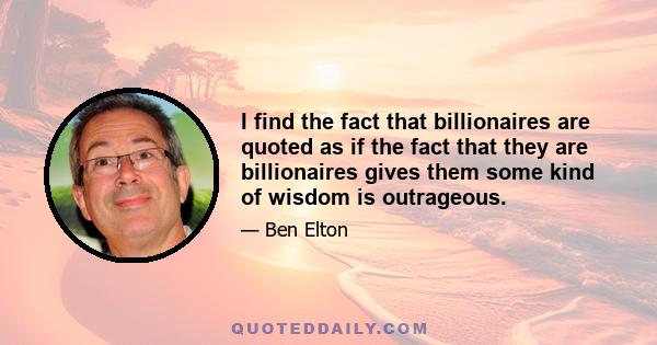 I find the fact that billionaires are quoted as if the fact that they are billionaires gives them some kind of wisdom is outrageous.