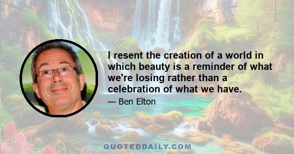 I resent the creation of a world in which beauty is a reminder of what we're losing rather than a celebration of what we have.