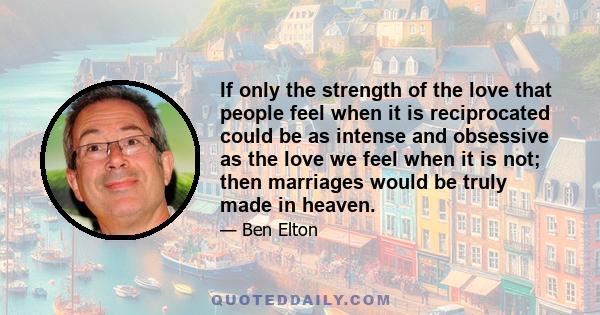 If only the strength of the love that people feel when it is reciprocated could be as intense and obsessive as the love we feel when it is not; then marriages would be truly made in heaven.