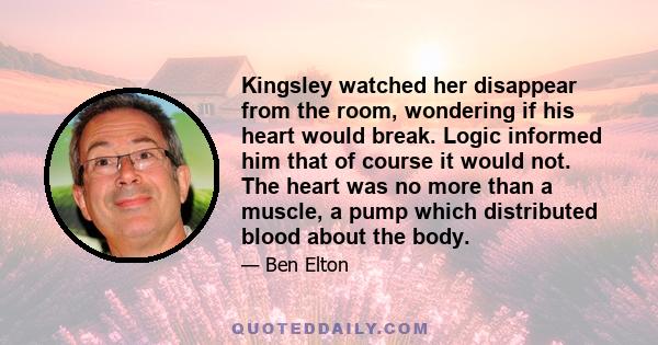 Kingsley watched her disappear from the room, wondering if his heart would break. Logic informed him that of course it would not. The heart was no more than a muscle, a pump which distributed blood about the body.