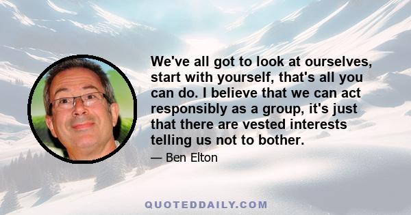 We've all got to look at ourselves, start with yourself, that's all you can do. I believe that we can act responsibly as a group, it's just that there are vested interests telling us not to bother.