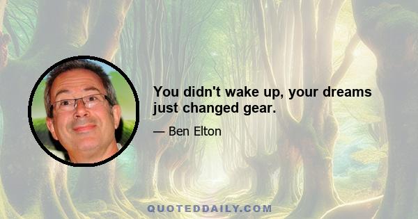 You didn't wake up, your dreams just changed gear.