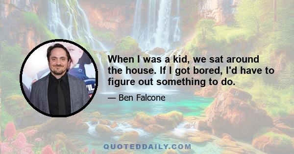 When I was a kid, we sat around the house. If I got bored, I'd have to figure out something to do.