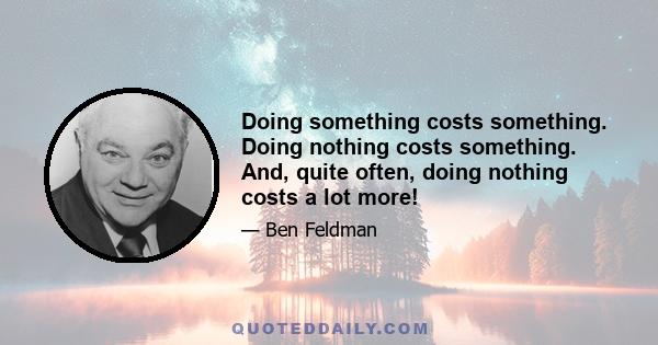 Doing something costs something. Doing nothing costs something. And, quite often, doing nothing costs a lot more!