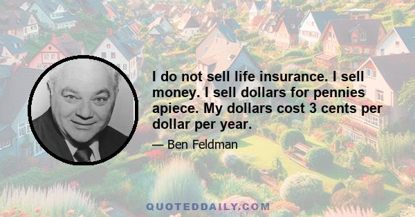 I do not sell life insurance. I sell money. I sell dollars for pennies apiece. My dollars cost 3 cents per dollar per year.