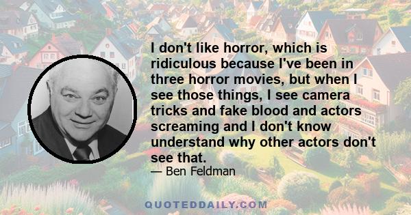 I don't like horror, which is ridiculous because I've been in three horror movies, but when I see those things, I see camera tricks and fake blood and actors screaming and I don't know understand why other actors don't