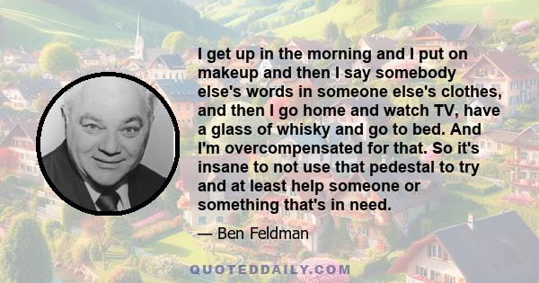 I get up in the morning and I put on makeup and then I say somebody else's words in someone else's clothes, and then I go home and watch TV, have a glass of whisky and go to bed. And I'm overcompensated for that. So