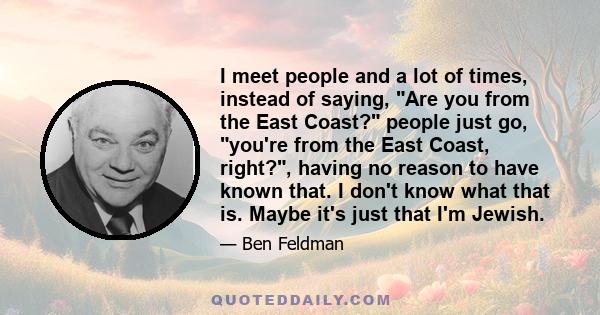 I meet people and a lot of times, instead of saying, Are you from the East Coast? people just go, you're from the East Coast, right?, having no reason to have known that. I don't know what that is. Maybe it's just that