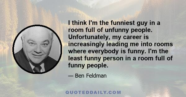 I think I'm the funniest guy in a room full of unfunny people. Unfortunately, my career is increasingly leading me into rooms where everybody is funny. I'm the least funny person in a room full of funny people.