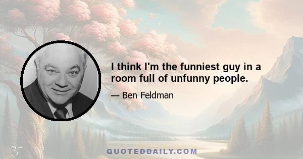 I think I'm the funniest guy in a room full of unfunny people.