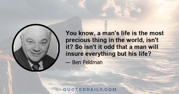 You know, a man's life is the most precious thing in the world, isn't it? So isn't it odd that a man will insure everything but his life?