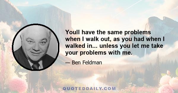 Youll have the same problems when I walk out, as you had when I walked in... unless you let me take your problems with me.