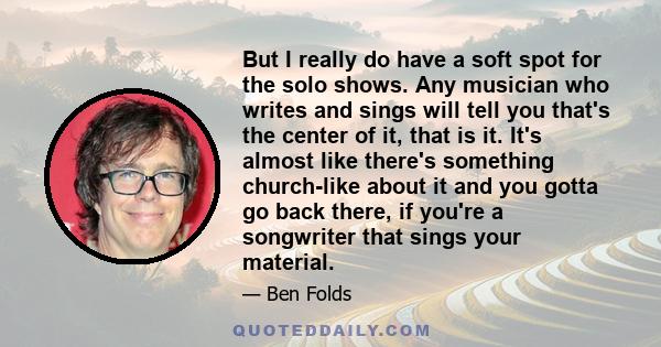 But I really do have a soft spot for the solo shows. Any musician who writes and sings will tell you that's the center of it, that is it. It's almost like there's something church-like about it and you gotta go back