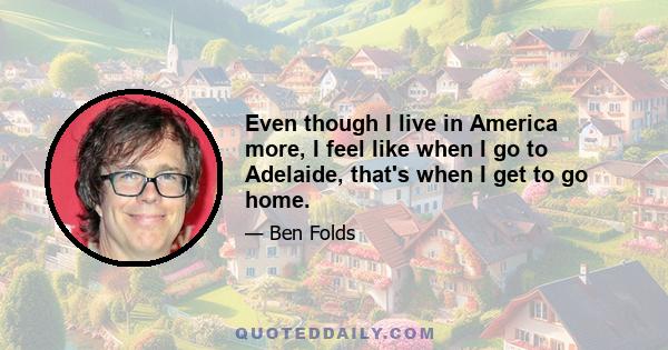 Even though I live in America more, I feel like when I go to Adelaide, that's when I get to go home.