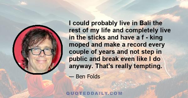 I could probably live in Bali the rest of my life and completely live in the sticks and have a f - king moped and make a record every couple of years and not step in public and break even like I do anyway. That's really 