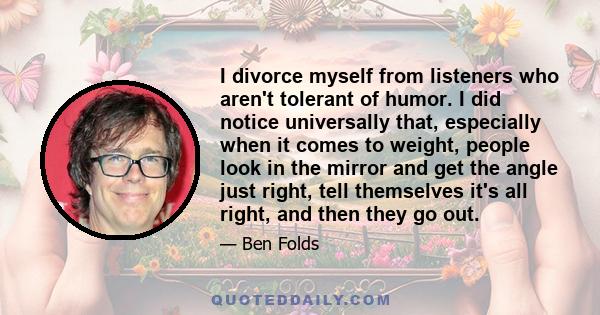 I divorce myself from listeners who aren't tolerant of humor. I did notice universally that, especially when it comes to weight, people look in the mirror and get the angle just right, tell themselves it's all right,