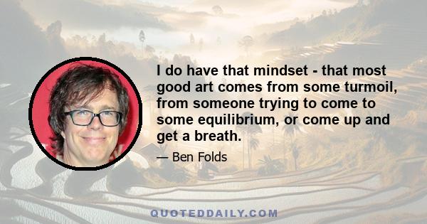 I do have that mindset - that most good art comes from some turmoil, from someone trying to come to some equilibrium, or come up and get a breath.