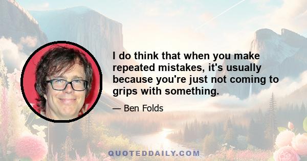 I do think that when you make repeated mistakes, it's usually because you're just not coming to grips with something.