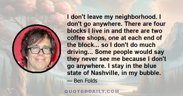 I don't leave my neighborhood. I don't go anywhere. There are four blocks I live in and there are two coffee shops, one at each end of the block... so I don't do much driving... Some people would say they never see me