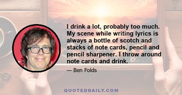 I drink a lot, probably too much. My scene while writing lyrics is always a bottle of scotch and stacks of note cards, pencil and pencil sharpener. I throw around note cards and drink.