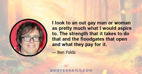 I look to an out gay man or woman as pretty much what I would aspire to. The strength that it takes to do that and the floodgates that open and what they pay for it.