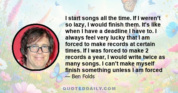 I start songs all the time. If I weren't so lazy, I would finish them. It's like when I have a deadline I have to. I always feel very lucky that I am forced to make records at certain times. If I was forced to make 2