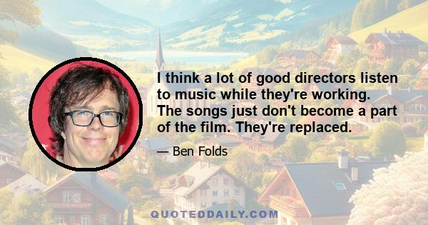 I think a lot of good directors listen to music while they're working. The songs just don't become a part of the film. They're replaced.