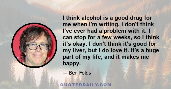 I think alcohol is a good drug for me when I'm writing. I don't think I've ever had a problem with it. I can stop for a few weeks, so I think it's okay. I don't think it's good for my liver, but I do love it. It's a