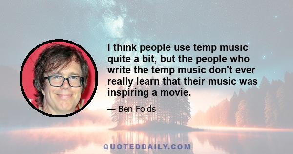 I think people use temp music quite a bit, but the people who write the temp music don't ever really learn that their music was inspiring a movie.