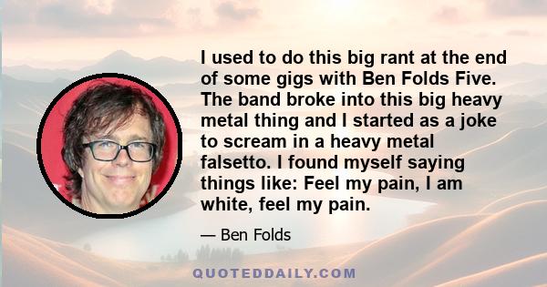 I used to do this big rant at the end of some gigs with Ben Folds Five. The band broke into this big heavy metal thing and I started as a joke to scream in a heavy metal falsetto. I found myself saying things like: Feel 