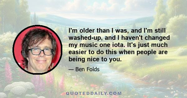 I'm older than I was, and I'm still washed-up, and I haven't changed my music one iota. It's just much easier to do this when people are being nice to you.