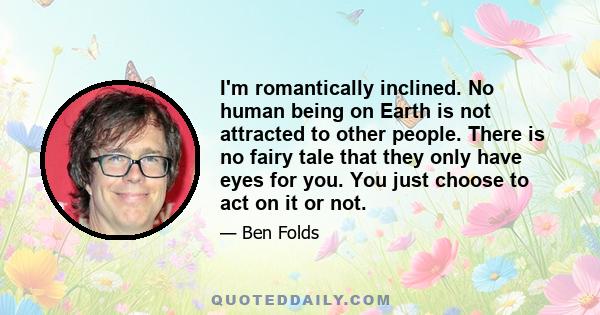 I'm romantically inclined. No human being on Earth is not attracted to other people. There is no fairy tale that they only have eyes for you. You just choose to act on it or not.