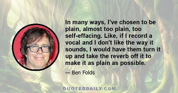 In many ways, I've chosen to be plain, almost too plain, too self-effacing. Like, if I record a vocal and I don't like the way it sounds, I would have them turn it up and take the reverb off it to make it as plain as