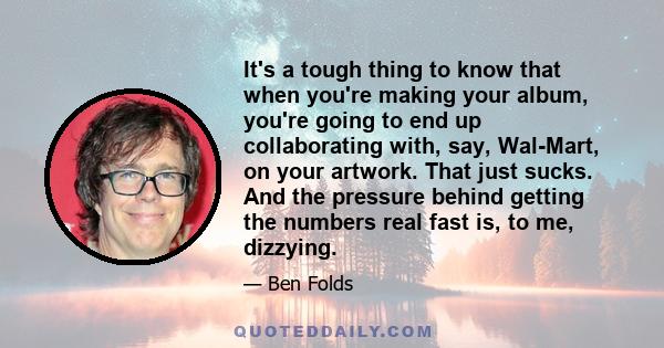 It's a tough thing to know that when you're making your album, you're going to end up collaborating with, say, Wal-Mart, on your artwork. That just sucks. And the pressure behind getting the numbers real fast is, to me, 