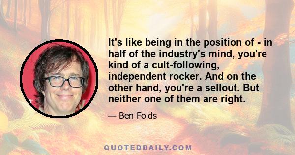 It's like being in the position of - in half of the industry's mind, you're kind of a cult-following, independent rocker. And on the other hand, you're a sellout. But neither one of them are right.