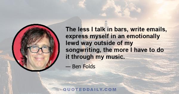 The less I talk in bars, write emails, express myself in an emotionally lewd way outside of my songwriting, the more I have to do it through my music.