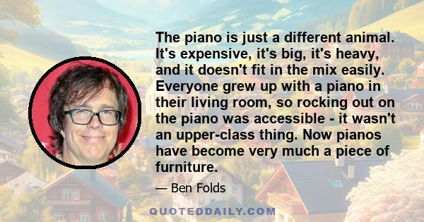 The piano is just a different animal. It's expensive, it's big, it's heavy, and it doesn't fit in the mix easily. Everyone grew up with a piano in their living room, so rocking out on the piano was accessible - it