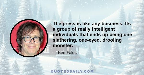 The press is like any business. Its a group of really intelligent individuals that ends up being one slathering, one-eyed, drooling monster.