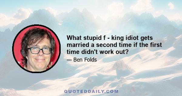 What stupid f - king idiot gets married a second time if the first time didn't work out?