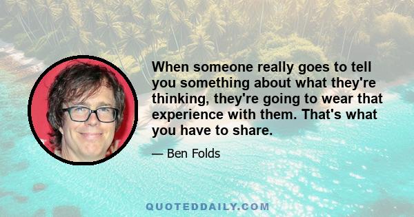 When someone really goes to tell you something about what they're thinking, they're going to wear that experience with them. That's what you have to share.