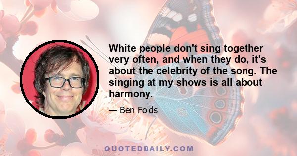 White people don't sing together very often, and when they do, it's about the celebrity of the song. The singing at my shows is all about harmony.