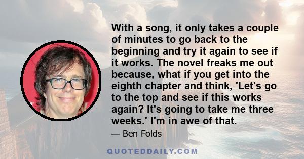 With a song, it only takes a couple of minutes to go back to the beginning and try it again to see if it works. The novel freaks me out because, what if you get into the eighth chapter and think, 'Let's go to the top